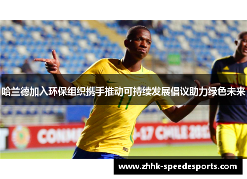 哈兰德加入环保组织携手推动可持续发展倡议助力绿色未来
