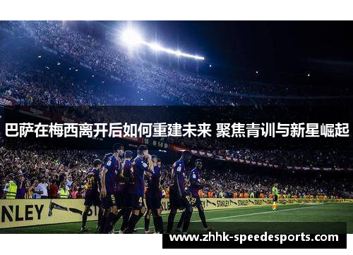 巴萨在梅西离开后如何重建未来 聚焦青训与新星崛起