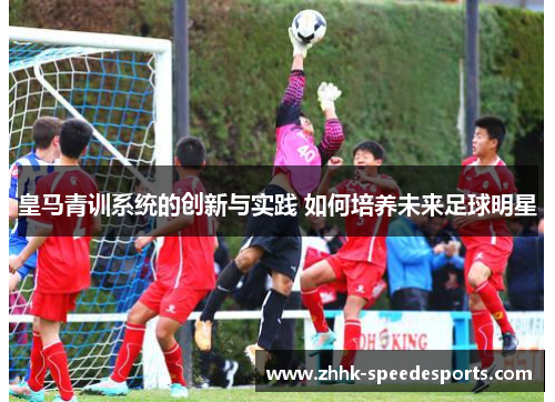 皇马青训系统的创新与实践 如何培养未来足球明星