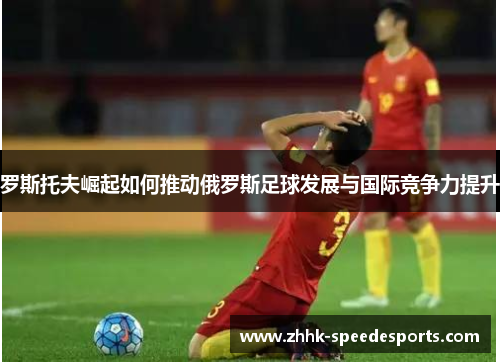 罗斯托夫崛起如何推动俄罗斯足球发展与国际竞争力提升
